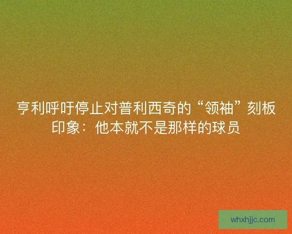 亨利呼吁停止对普利西奇的 “领袖” 刻板印象：他本就不是那样的球员