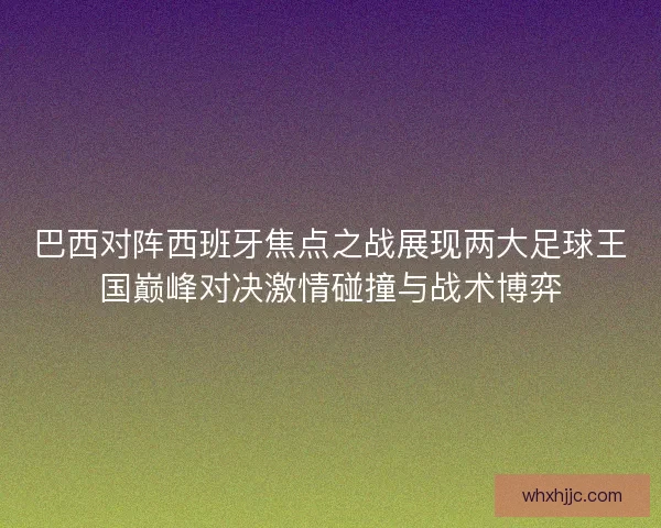 巴西对阵西班牙焦点之战展现两大足球王国巅峰对决激情碰撞与战术博弈