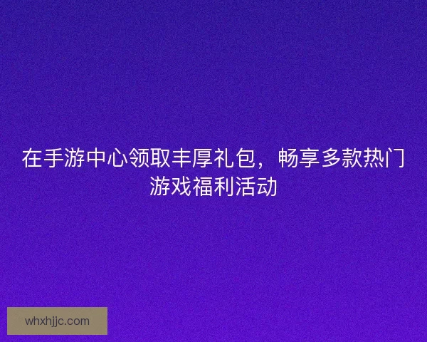 在手游中心领取丰厚礼包，畅享多款热门游戏福利活动
