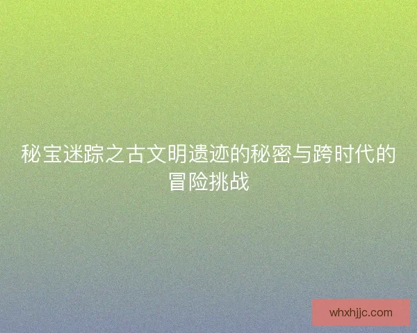 秘宝迷踪之古文明遗迹的秘密与跨时代的冒险挑战