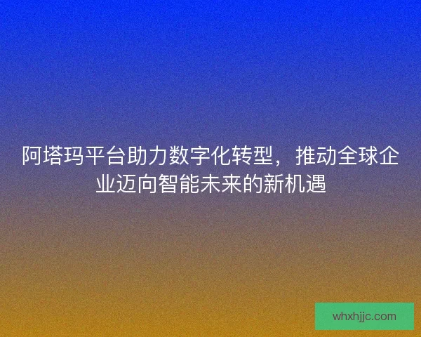 阿塔玛平台助力数字化转型，推动全球企业迈向智能未来的新机遇