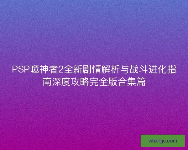 PSP噬神者2全新剧情解析与战斗进化指南深度攻略完全版合集篇