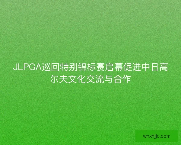 JLPGA巡回特别锦标赛启幕促进中日高尔夫文化交流与合作