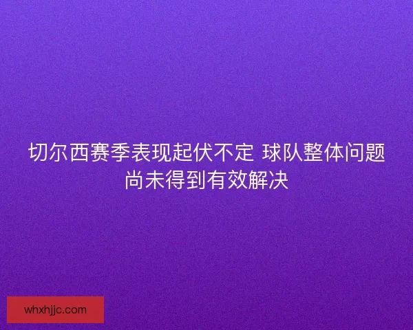 切尔西赛季表现起伏不定 球队整体问题尚未得到有效解决