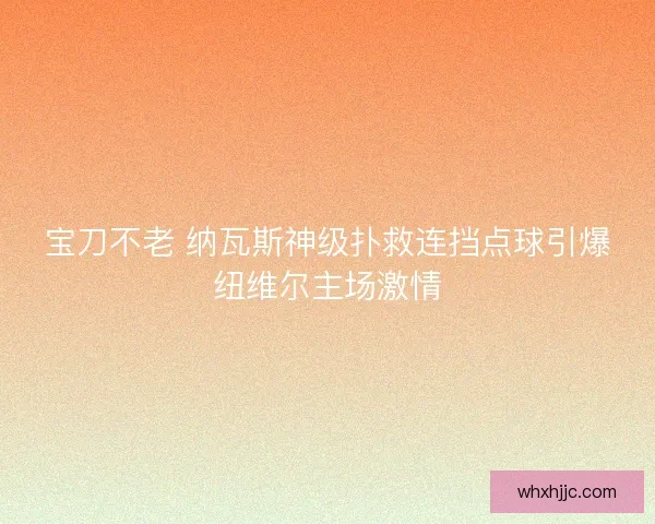 宝刀不老 纳瓦斯神级扑救连挡点球引爆纽维尔主场激情