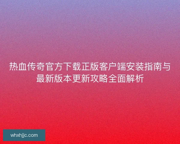 热血传奇官方下载正版客户端安装指南与最新版本更新攻略全面解析