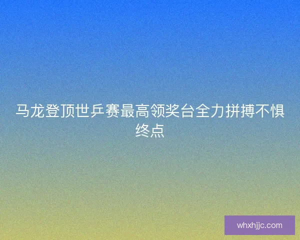 马龙登顶世乒赛最高领奖台全力拼搏不惧终点