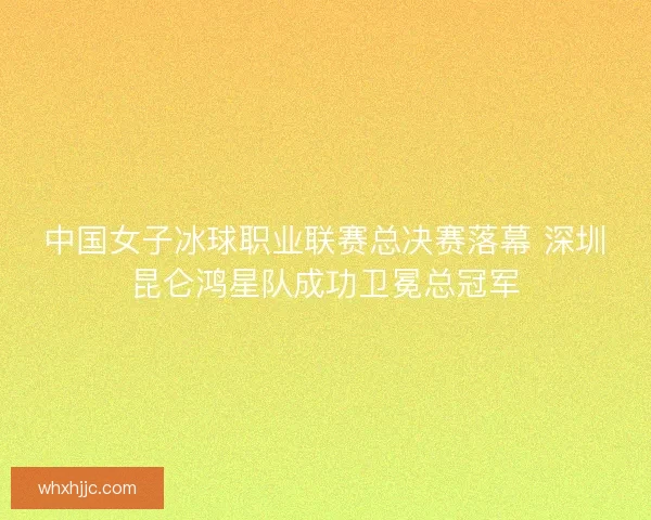 中国女子冰球职业联赛总决赛落幕 深圳昆仑鸿星队成功卫冕总冠军