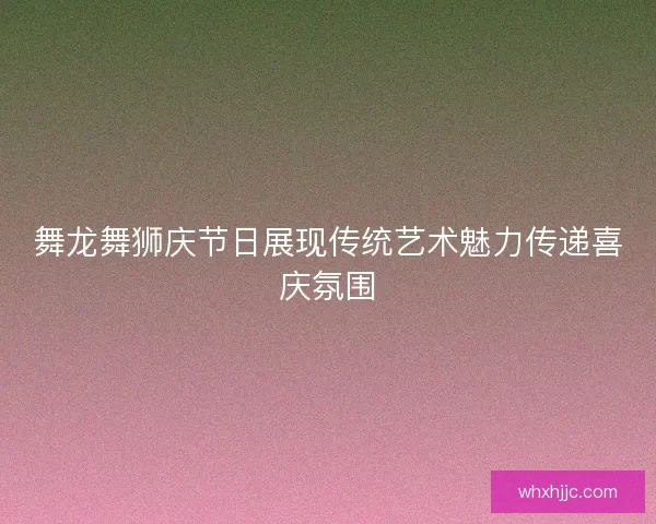 舞龙舞狮庆节日展现传统艺术魅力传递喜庆氛围