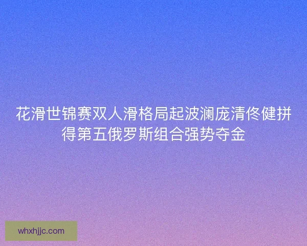 花滑世锦赛双人滑格局起波澜庞清佟健拼得第五俄罗斯组合强势夺金