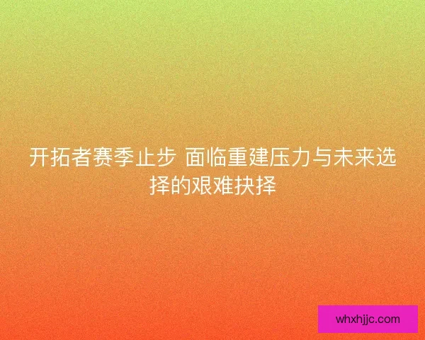 开拓者赛季止步 面临重建压力与未来选择的艰难抉择