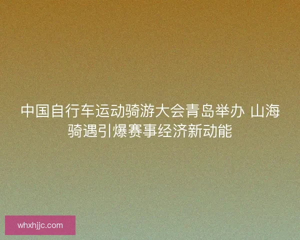 中国自行车运动骑游大会青岛举办 山海骑遇引爆赛事经济新动能